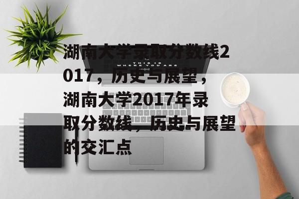 湖南大学录取分数线2017,历史与展望,湖南大学2017年录取分数线,历史与展望的交汇点 湖南大学录取分数线2017,历史与展望,湖南大学2017年录取分数线,历史与展望的交汇点