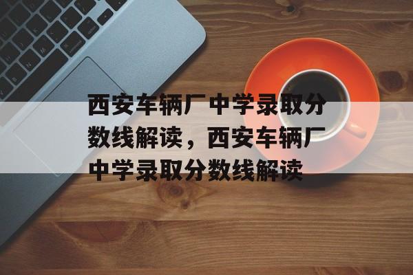 西安车辆厂中学录取分数线解读,西安车辆厂中学录取分数线解读 西安车辆厂中学录取分数线解读,西安车辆厂中学录取分数线解读