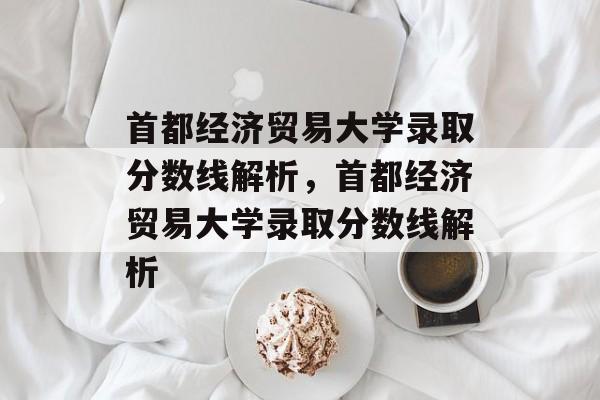 首都经济贸易大学录取分数线解析，首都经济贸易大学录取分数线解析
