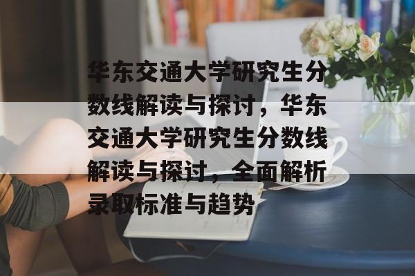 华东交通大学研究生分数线解读与探讨,华东交通大学研究生分数线解读与探讨,全面解析录取标准与趋势 华东交通大学研究生分数线解读与探讨,华东交通大学研究生分数线解读与探讨,全面解析录取标准与趋势