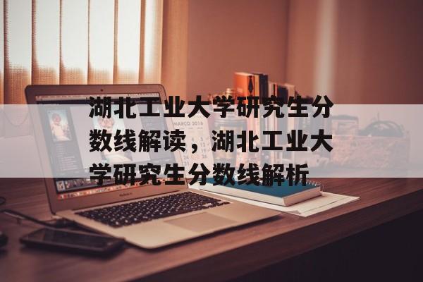 湖北工业大学研究生分数线解读,湖北工业大学研究生分数线解析 湖北工业大学研究生分数线解读,湖北工业大学研究生分数线解析