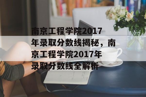 南京工程学院2017年录取分数线揭秘，南京工程学院2017年录取分数线全解析