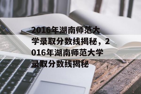 2016年湖南师范大学录取分数线揭秘，2016年湖南师范大学录取分数线揭秘