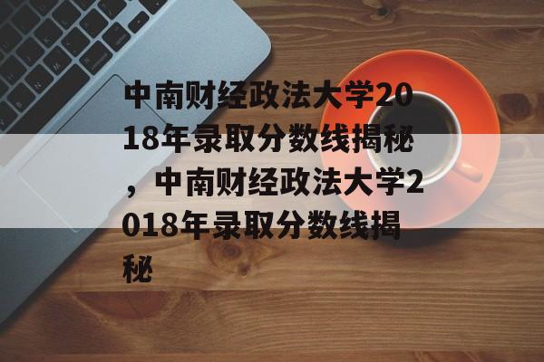 中南财经政法大学2018年录取分数线揭秘，中南财经政法大学2018年录取分数线揭秘
