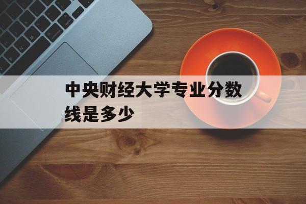 中央财经大学专业分数线是多少 中央财经大学专业分数线是多少
