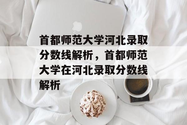 首都师范大学河北录取分数线解析,首都师范大学在河北录取分数线解析 首都师范大学河北录取分数线解析,首都师范大学在河北录取分数线解析