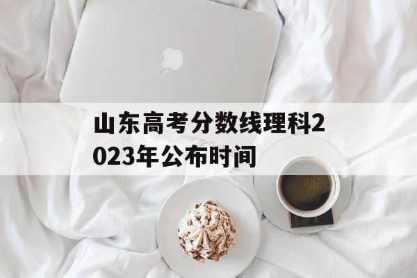 山东高考分数线理科2023年公布时间