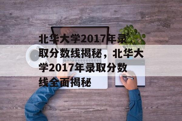 北华大学2017年录取分数线揭秘,北华大学2017年录取分数线全面揭秘 北华大学2017年录取分数线揭秘,北华大学2017年录取分数线全面揭秘