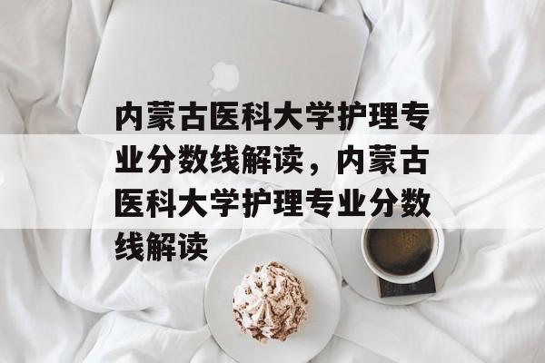 内蒙古医科大学护理专业分数线解读，内蒙古医科大学护理专业分数线解读