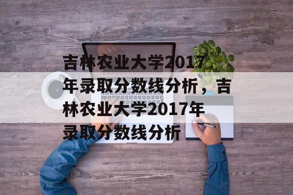 吉林农业大学2017年录取分数线分析，吉林农业大学2017年录取分数线分析