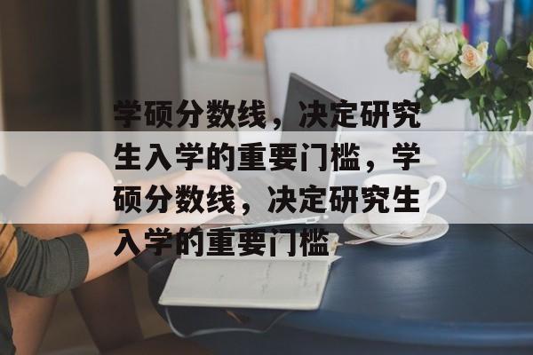 学硕分数线，决定研究生入学的重要门槛，学硕分数线，决定研究生入学的重要门槛