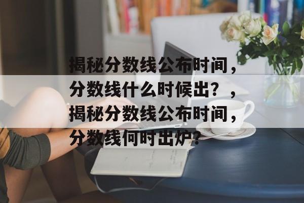 揭秘分数线公布时间,分数线什么时候出?,揭秘分数线公布时间,分数线何时出炉? 揭秘分数线公布时间,分数线什么时候出?,揭秘分数线公布时间,分数线何时出炉?