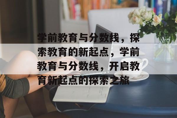 学前教育与分数线,探索教育的新起点,学前教育与分数线,开启教育新起点的探索之旅 学前教育与分数线,探索教育的新起点,学前教育与分数线,开启教育新起点的探索之旅