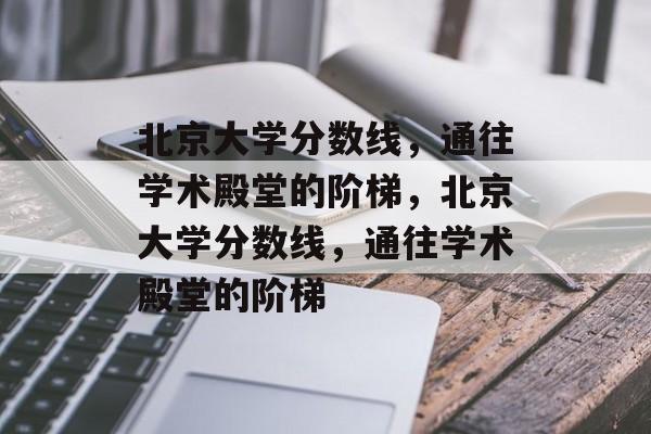 北京大学分数线,通往学术殿堂的阶梯,北京大学分数线,通往学术殿堂的阶梯 北京大学分数线,通往学术殿堂的阶梯,北京大学分数线,通往学术殿堂的阶梯