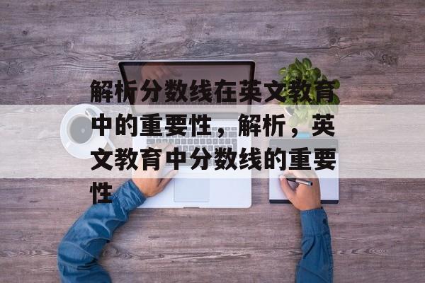 解析分数线在英文教育中的重要性,解析,英文教育中分数线的重要性 解析分数线在英文教育中的重要性,解析,英文教育中分数线的重要性