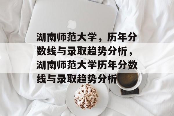 湖南师范大学,历年分数线与录取趋势分析,湖南师范大学历年分数线与录取趋势分析 湖南师范大学,历年分数线与录取趋势分析,湖南师范大学历年分数线与录取趋势分析