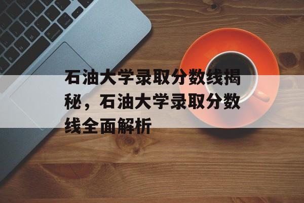 石油大学录取分数线揭秘,石油大学录取分数线全面解析 石油大学录取分数线揭秘,石油大学录取分数线全面解析