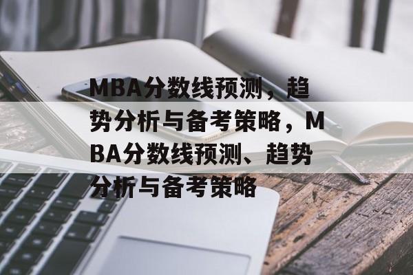 MBA分数线预测，趋势分析与备考策略，MBA分数线预测、趋势分析与备考策略