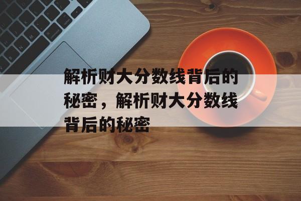 解析财大分数线背后的秘密,解析财大分数线背后的秘密 解析财大分数线背后的秘密,解析财大分数线背后的秘密