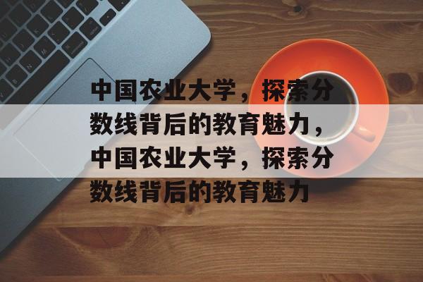 中国农业大学，探索分数线背后的教育魅力，中国农业大学，探索分数线背后的教育魅力