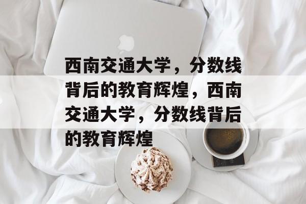 西南交通大学,分数线背后的教育辉煌,西南交通大学,分数线背后的教育辉煌 西南交通大学,分数线背后的教育辉煌,西南交通大学,分数线背后的教育辉煌