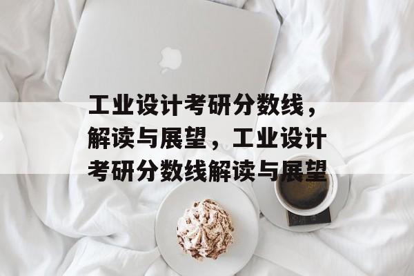 工业设计考研分数线，解读与展望，工业设计考研分数线解读与展望