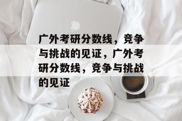 广外考研分数线,竞争与挑战的见证,广外考研分数线,竞争与挑战的见证 广外考研分数线,竞争与挑战的见证,广外考研分数线,竞争与挑战的见证