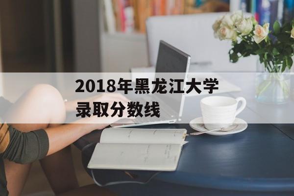 2018年黑龙江大学录取分数线 2018年黑龙江大学录取分数线