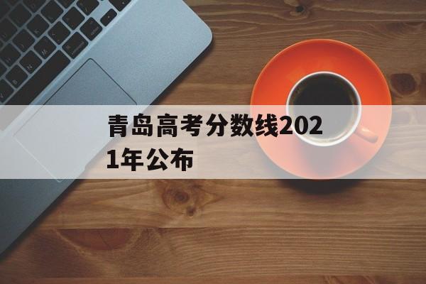 青岛高考分数线2021年公布 青岛高考分数线2021年公布
