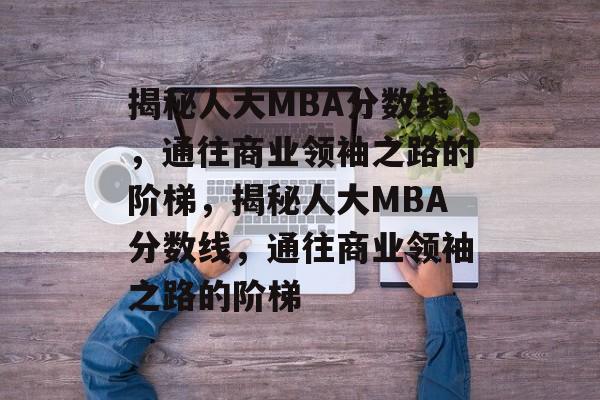 揭秘人大MBA分数线,通往商业领袖之路的阶梯,揭秘人大MBA分数线,通往商业领袖之路的阶梯 揭秘人大MBA分数线,通往商业领袖之路的阶梯,揭秘人大MBA分数线,通往商业领袖之路的阶梯