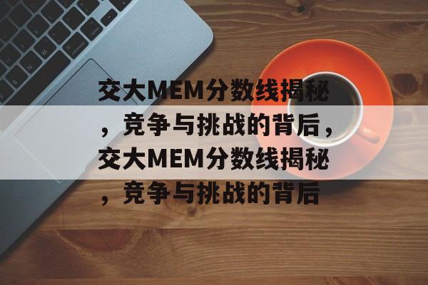 交大MEM分数线揭秘,竞争与挑战的背后,交大MEM分数线揭秘,竞争与挑战的背后 交大MEM分数线揭秘,竞争与挑战的背后,交大MEM分数线揭秘,竞争与挑战的背后