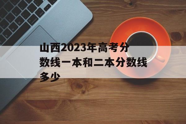 山西2023年高考分数线一本和二本分数线多少