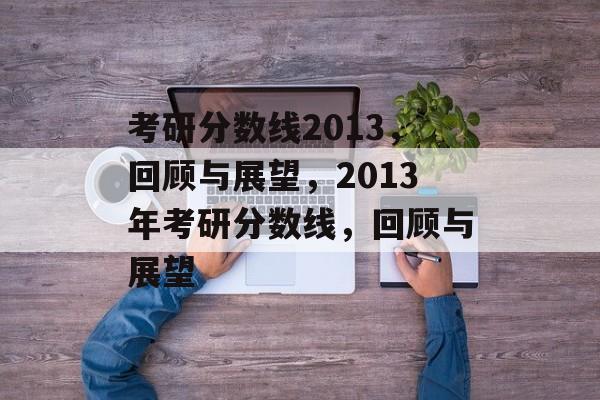 考研分数线2013,回顾与展望,2013年考研分数线,回顾与展望 考研分数线2013,回顾与展望,2013年考研分数线,回顾与展望