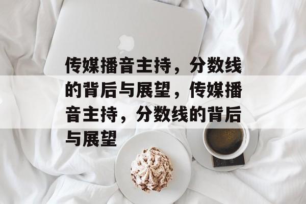 传媒播音主持,分数线的背后与展望,传媒播音主持,分数线的背后与展望 传媒播音主持,分数线的背后与展望,传媒播音主持,分数线的背后与展望