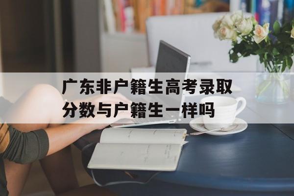 广东非户籍生高考录取分数与户籍生一样吗 广东非户籍生高考录取分数与户籍生一样吗