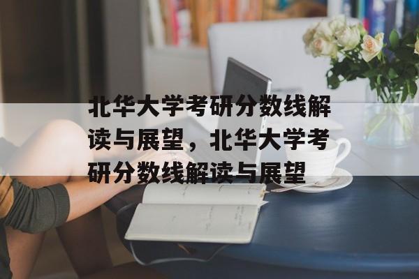 北华大学考研分数线解读与展望，北华大学考研分数线解读与展望