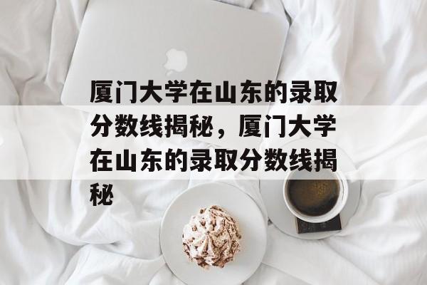 厦门大学在山东的录取分数线揭秘,厦门大学在山东的录取分数线揭秘 厦门大学在山东的录取分数线揭秘,厦门大学在山东的录取分数线揭秘