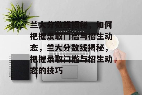 兰大分数线揭秘,如何把握录取门槛与招生动态,兰大分数线揭秘,把握录取门槛与招生动态的技巧 兰大分数线揭秘,如何把握录取门槛与招生动态,兰大分数线揭秘,把握录取门槛与招生动态的技巧