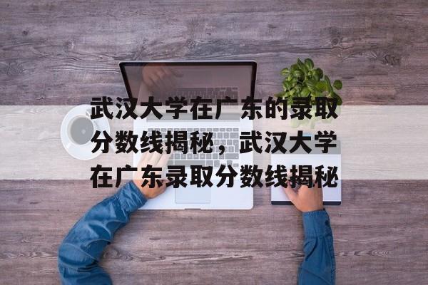 武汉大学在广东的录取分数线揭秘，武汉大学在广东录取分数线揭秘