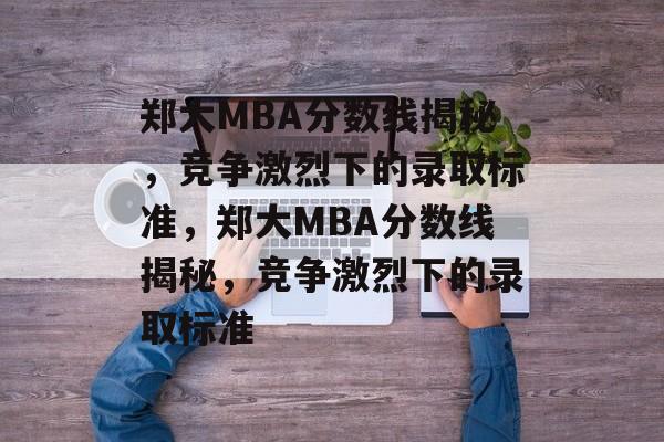 郑大MBA分数线揭秘,竞争激烈下的录取标准,郑大MBA分数线揭秘,竞争激烈下的录取标准 郑大MBA分数线揭秘,竞争激烈下的录取标准,郑大MBA分数线揭秘,竞争激烈下的录取标准