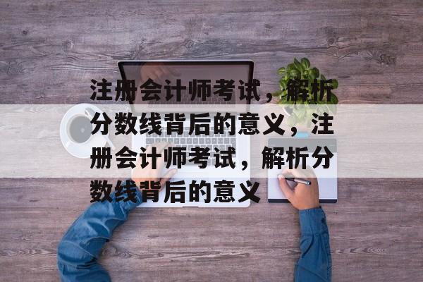 注册会计师考试,解析分数线背后的意义,注册会计师考试,解析分数线背后的意义 注册会计师考试,解析分数线背后的意义,注册会计师考试,解析分数线背后的意义