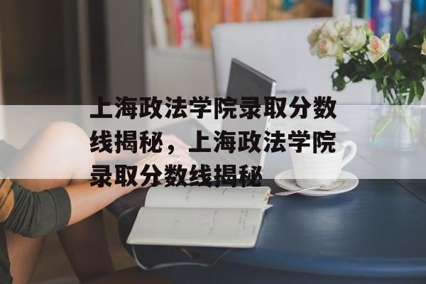 上海政法学院录取分数线揭秘,上海政法学院录取分数线揭秘 上海政法学院录取分数线揭秘,上海政法学院录取分数线揭秘