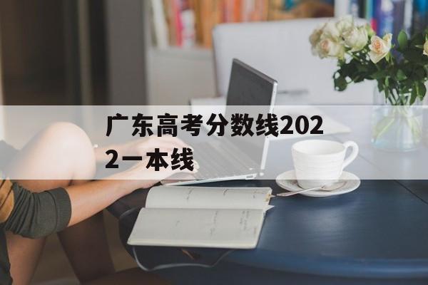 广东高考分数线2022一本线 广东高考分数线2022一本线