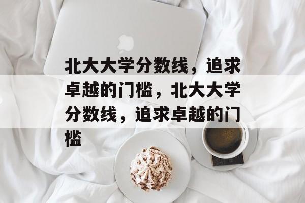 北大大学分数线,追求卓越的门槛,北大大学分数线,追求卓越的门槛 北大大学分数线,追求卓越的门槛,北大大学分数线,追求卓越的门槛