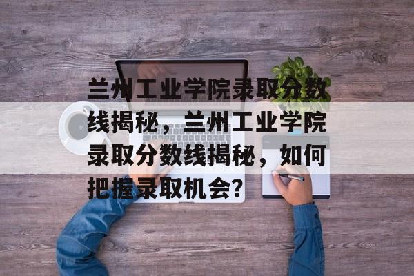兰州工业学院录取分数线揭秘，兰州工业学院录取分数线揭秘，如何把握录取机会？