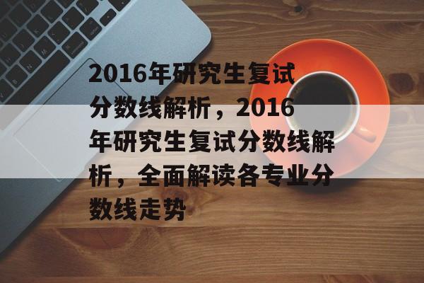 2016年研究生复试分数线解析，2016年研究生复试分数线解析，全面解读各专业分数线走势