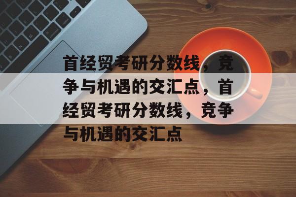 首经贸考研分数线,竞争与机遇的交汇点,首经贸考研分数线,竞争与机遇的交汇点 首经贸考研分数线,竞争与机遇的交汇点,首经贸考研分数线,竞争与机遇的交汇点