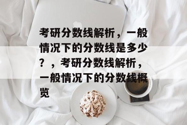 考研分数线解析,一般情况下的分数线是多少?,考研分数线解析,一般情况下的分数线概览 考研分数线解析,一般情况下的分数线是多少?,考研分数线解析,一般情况下的分数线概览
