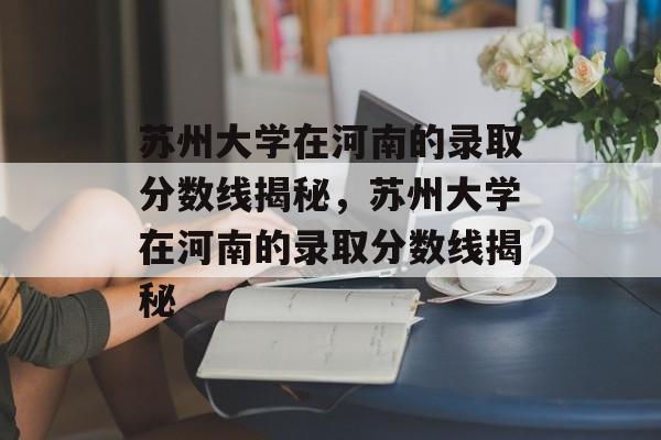 苏州大学在河南的录取分数线揭秘,苏州大学在河南的录取分数线揭秘 苏州大学在河南的录取分数线揭秘,苏州大学在河南的录取分数线揭秘