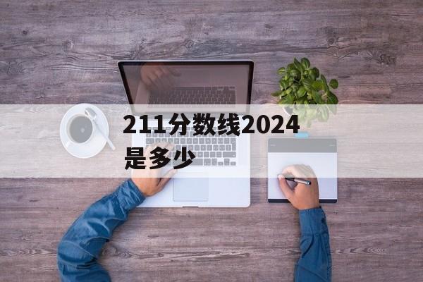 211分数线2024是多少 211分数线2024是多少